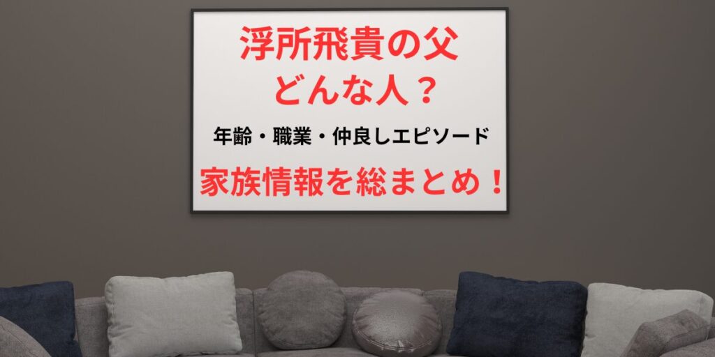 タイトル 浮所飛貴の父はどんな人？年齢・職業・仲良しエピソードまで家族情報を総まとめ！ イメージ画像